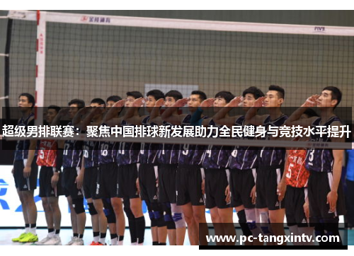 超级男排联赛：聚焦中国排球新发展助力全民健身与竞技水平提升